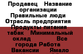 Продавец › Название организации ­ Правильные люди › Отрасль предприятия ­ Продукты питания, табак › Минимальный оклад ­ 30 000 - Все города Работа » Вакансии   . Ямало-Ненецкий АО,Лабытнанги г.